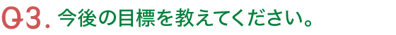 Q3.今後の目標を教えてください。